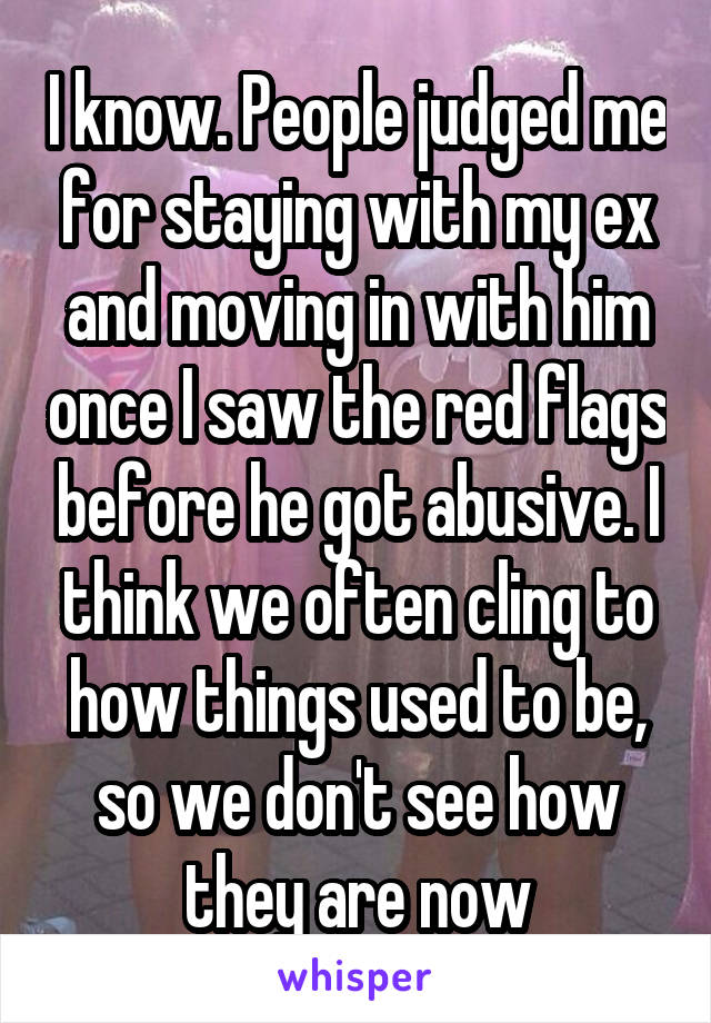 I know. People judged me for staying with my ex and moving in with him once I saw the red flags before he got abusive. I think we often cling to how things used to be, so we don't see how they are now