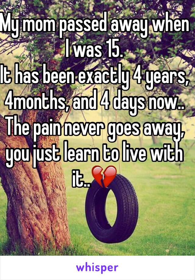 My mom passed away when I was 15. 
It has been exactly 4 years, 4months, and 4 days now..
The pain never goes away, you just learn to live with it..💔