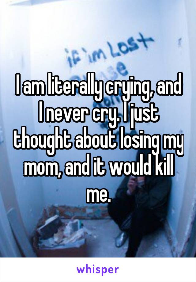 I am literally crying, and I never cry. I just thought about losing my mom, and it would kill me.