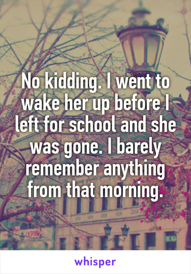 No kidding. I went to wake her up before I left for school and she was gone. I barely remember anything from that morning.