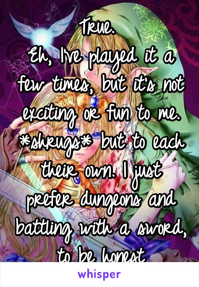 True. 
Eh, I've played it a few times, but it's not exciting or fun to me. *shrugs* but to each their own. I just prefer dungeons and battling with a sword, to be honest
