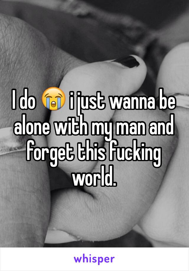 I do 😭 i just wanna be alone with my man and forget this fucking world.