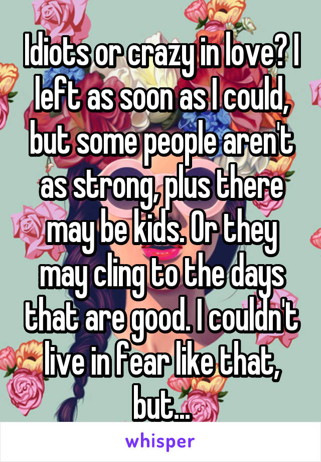 Idiots or crazy in love? I left as soon as I could, but some people aren't as strong, plus there may be kids. Or they may cling to the days that are good. I couldn't live in fear like that, but...