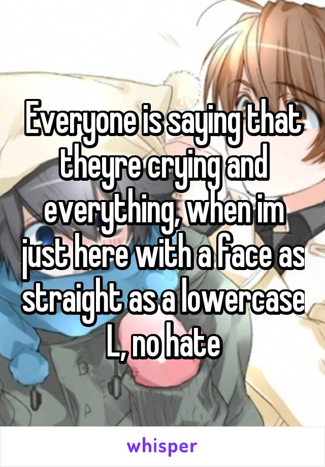 Everyone is saying that theyre crying and everything, when im just here with a face as straight as a lowercase L, no hate