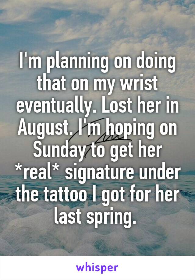 I'm planning on doing that on my wrist eventually. Lost her in August. I'm hoping on Sunday to get her *real* signature under the tattoo I got for her last spring. 