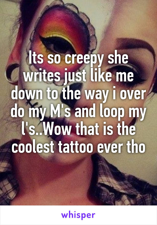 Its so creepy she writes just like me down to the way i over do my M's and loop my l's..Wow that is the coolest tattoo ever tho 