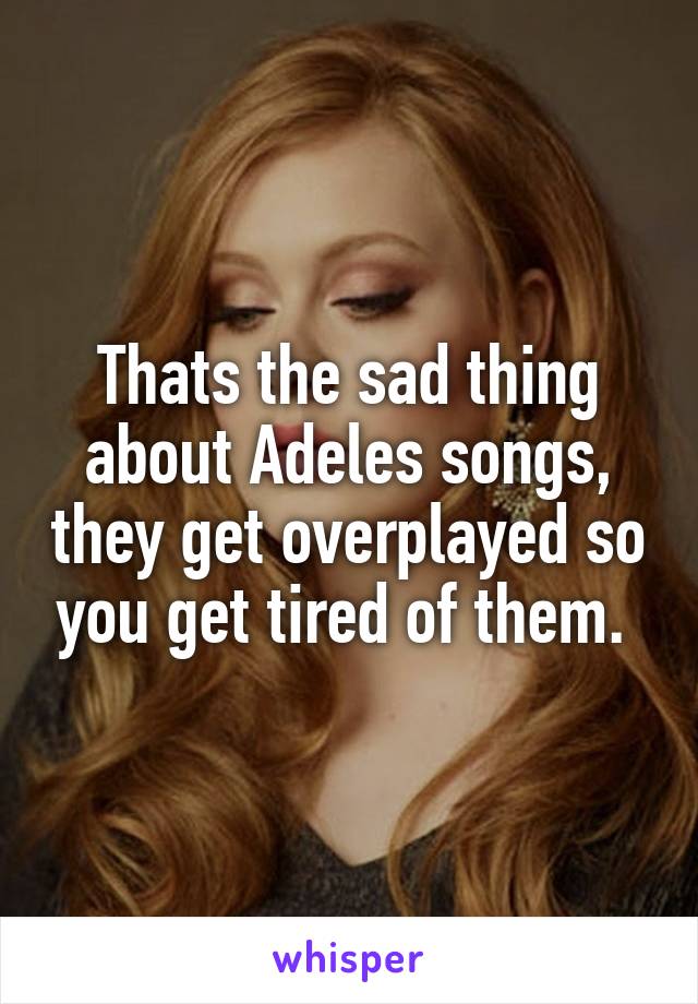 Thats the sad thing about Adeles songs, they get overplayed so you get tired of them. 
