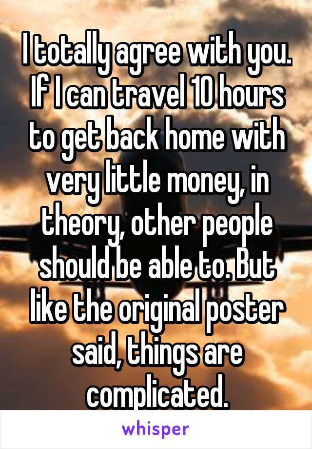 I totally agree with you. If I can travel 10 hours to get back home with very little money, in theory, other people should be able to. But like the original poster said, things are complicated.