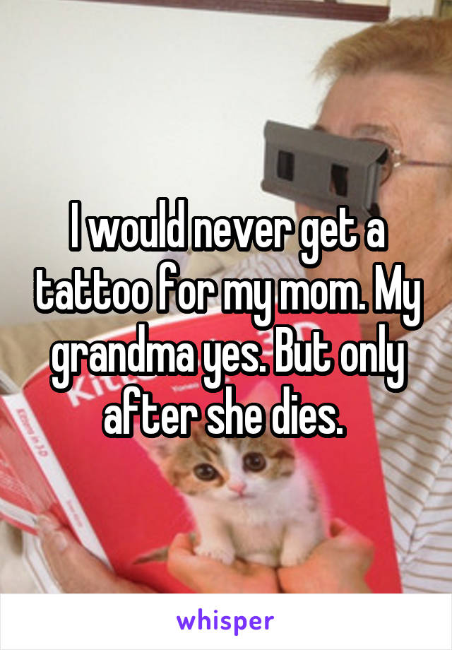 I would never get a tattoo for my mom. My grandma yes. But only after she dies. 