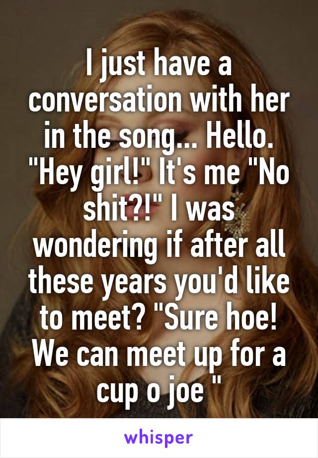 I just have a conversation with her in the song... Hello. "Hey girl!" It's me "No shit?!" I was wondering if after all these years you'd like to meet? "Sure hoe! We can meet up for a cup o joe "