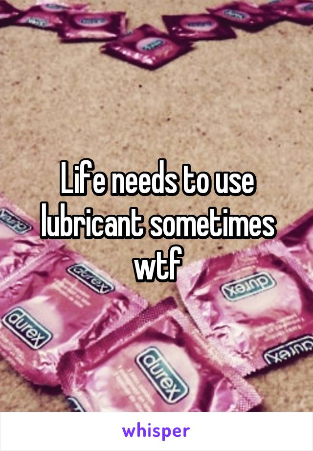 Life needs to use lubricant sometimes wtf