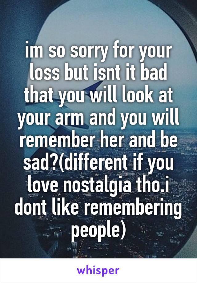 im so sorry for your loss but isnt it bad that you will look at your arm and you will remember her and be sad?(different if you love nostalgia tho.i dont like remembering people)