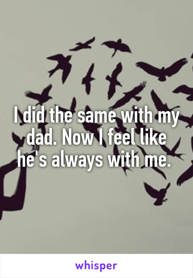 I did the same with my dad. Now I feel like he's always with me. 