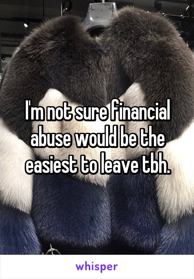 I'm not sure financial abuse would be the easiest to leave tbh.