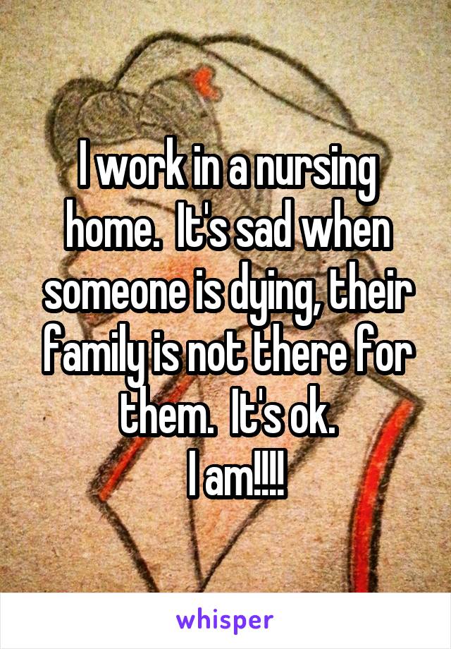 I work in a nursing home.  It's sad when someone is dying, their family is not there for them.  It's ok.
  I am!!!!