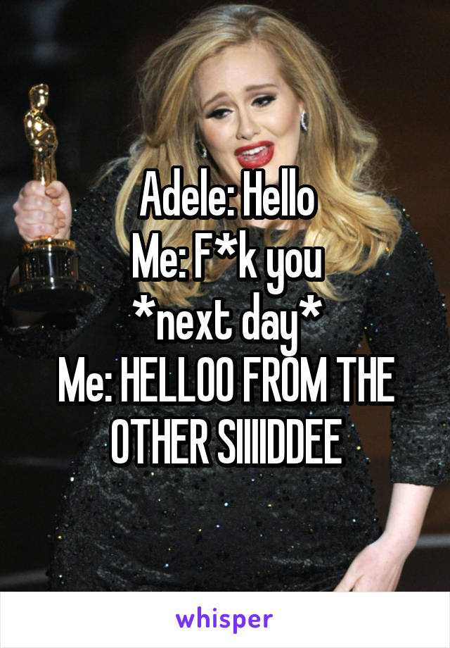Adele: Hello
Me: F*k you
*next day*
Me: HELLOO FROM THE OTHER SIIIIDDEE