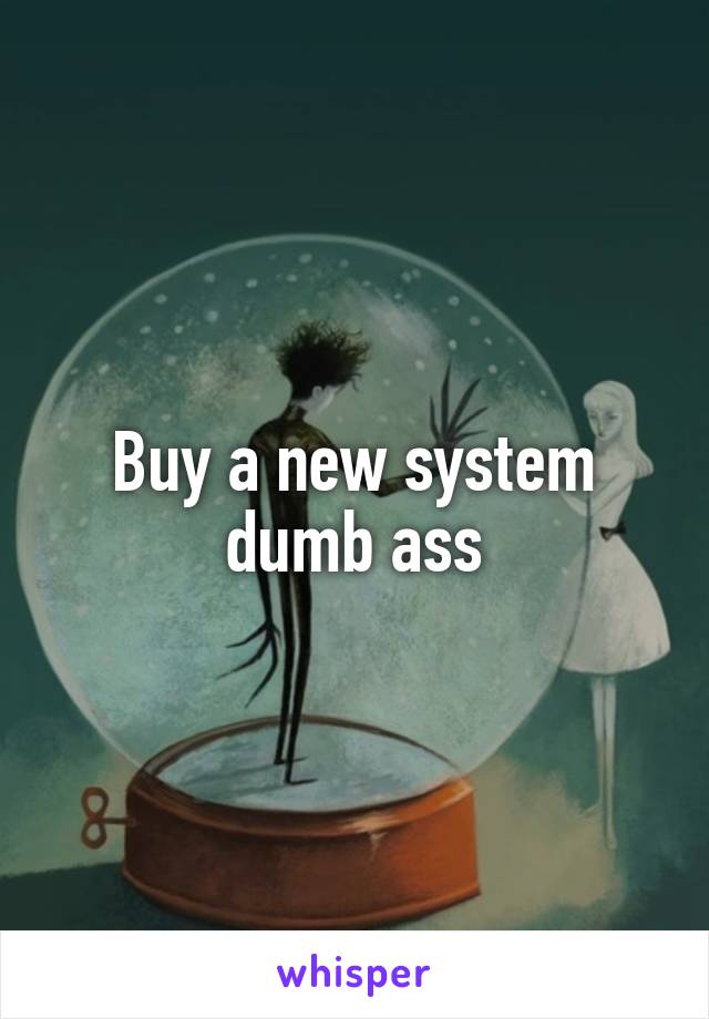 Buy a new system dumb ass