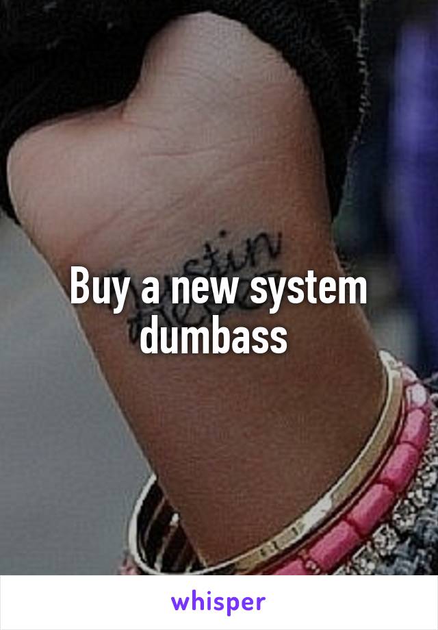 Buy a new system dumbass 