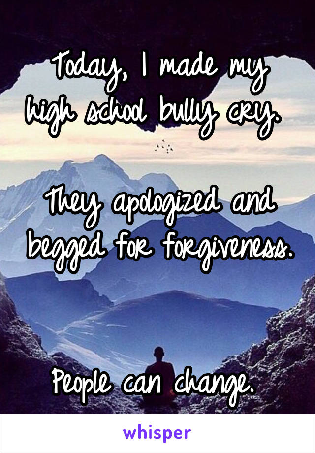 Today, I made my high school bully cry. 

They apologized and begged for forgiveness. 

People can change. 