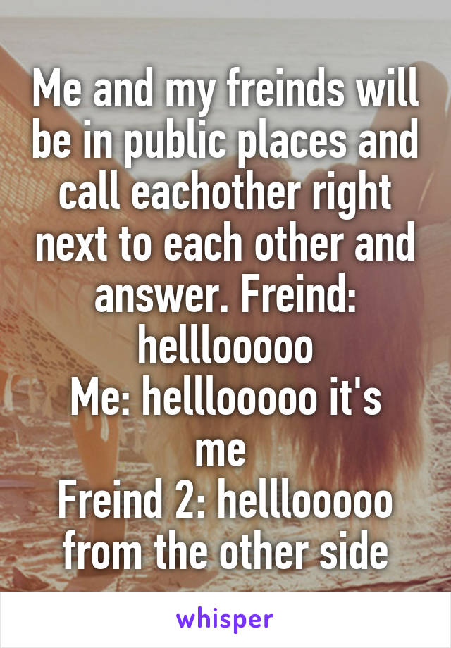 Me and my freinds will be in public places and call eachother right next to each other and answer. Freind: helllooooo
Me: helllooooo it's me 
Freind 2: helllooooo from the other side