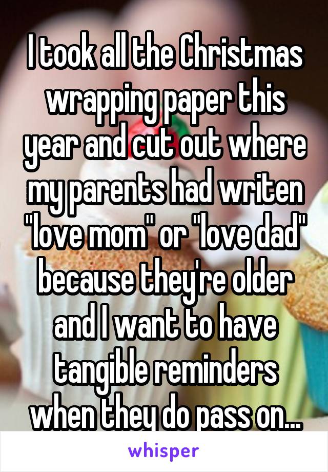 I took all the Christmas wrapping paper this year and cut out where my parents had writen "love mom" or "love dad" because they're older and I want to have tangible reminders when they do pass on...