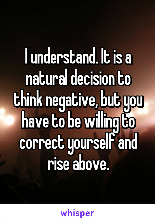 I understand. It is a natural decision to think negative, but you have to be willing to correct yourself and rise above.