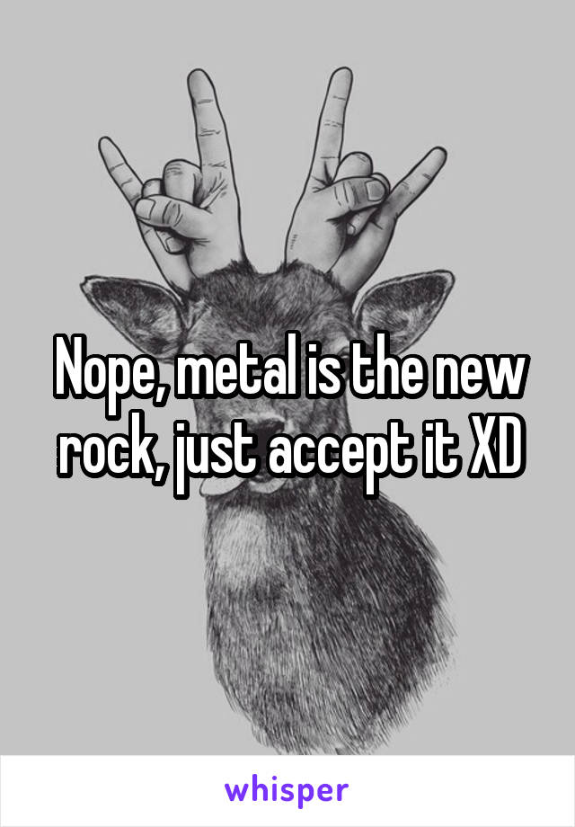 Nope, metal is the new rock, just accept it XD