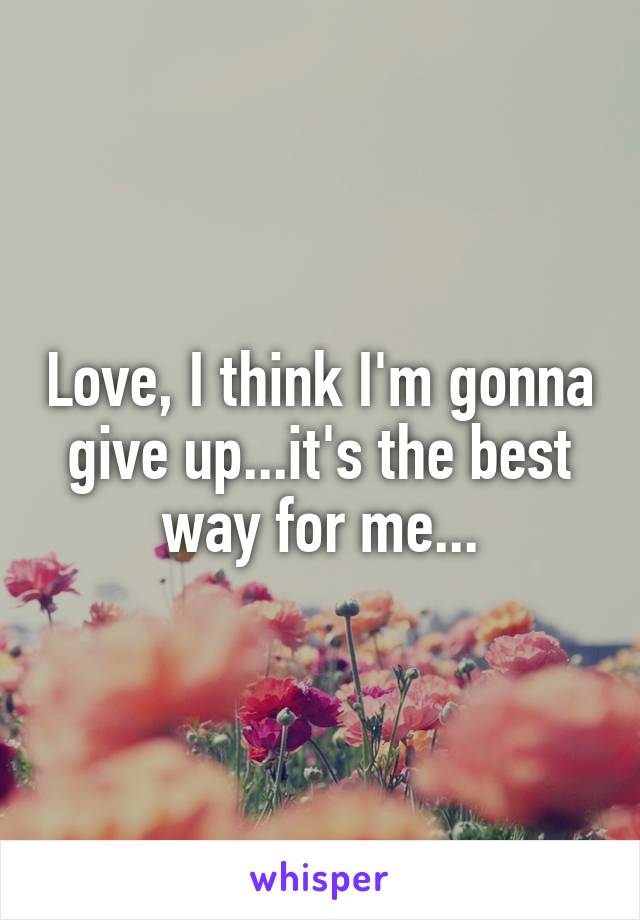 Love, I think I'm gonna give up...it's the best way for me...