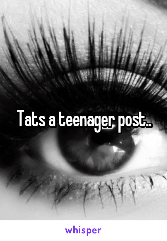 Tats a teenager post..