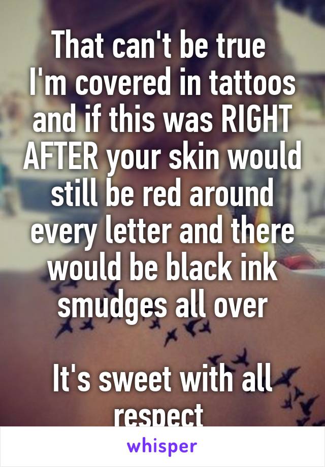 That can't be true 
I'm covered in tattoos and if this was RIGHT AFTER your skin would still be red around every letter and there would be black ink smudges all over

It's sweet with all respect 