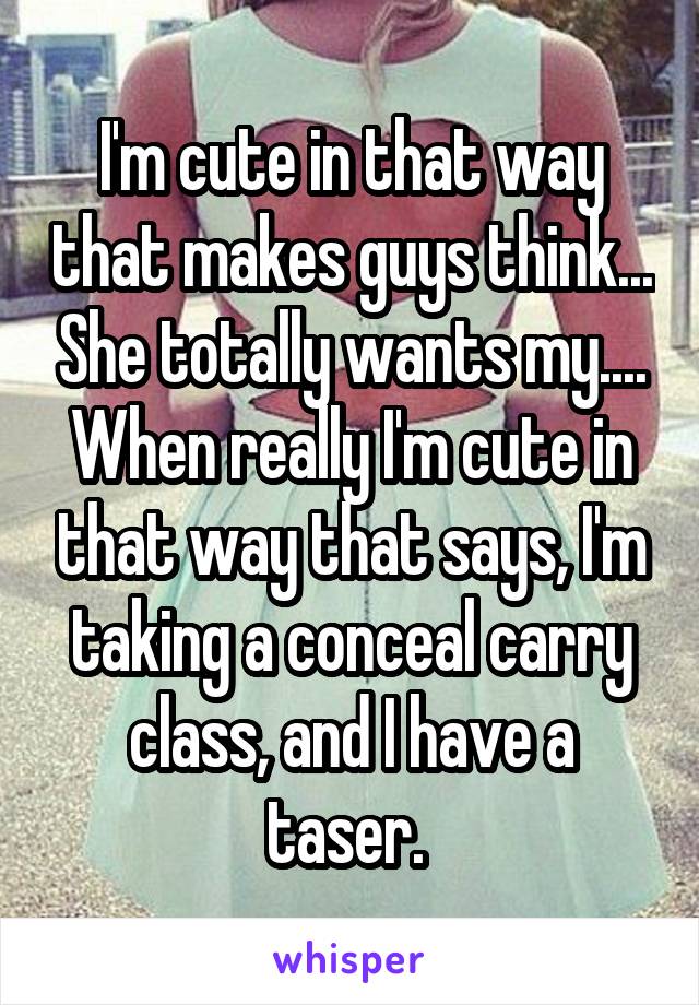 I'm cute in that way that makes guys think... She totally wants my.... When really I'm cute in that way that says, I'm taking a conceal carry class, and I have a taser. 