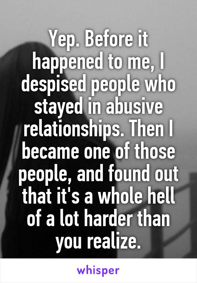 Yep. Before it happened to me, I despised people who stayed in abusive relationships. Then I became one of those people, and found out that it's a whole hell of a lot harder than you realize.