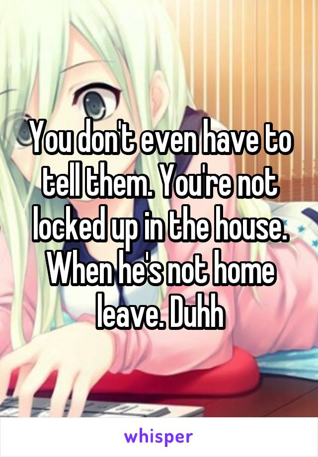 You don't even have to tell them. You're not locked up in the house. When he's not home leave. Duhh