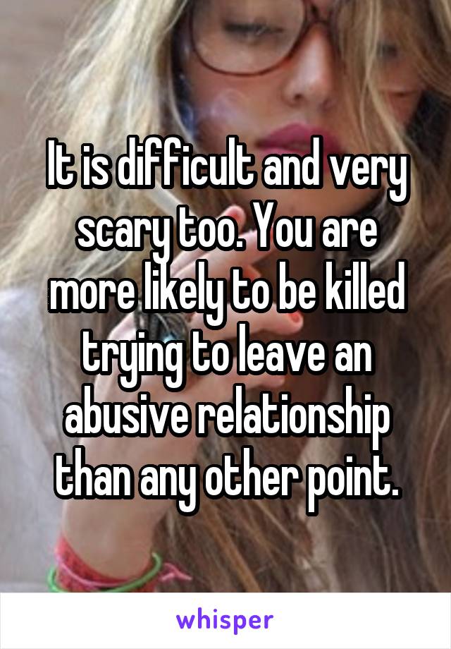 It is difficult and very scary too. You are more likely to be killed trying to leave an abusive relationship than any other point.