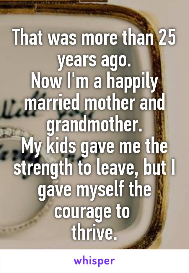 That was more than 25 years ago.
Now I'm a happily married mother and grandmother.
My kids gave me the strength to leave, but I gave myself the courage to 
thrive.