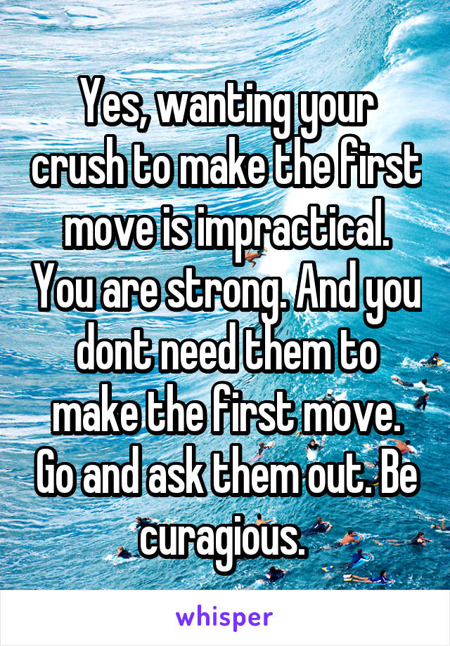 Yes, wanting your crush to make the first move is impractical. You are strong. And you dont need them to make the first move. Go and ask them out. Be curagious. 