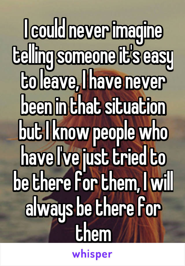 I could never imagine telling someone it's easy to leave, I have never been in that situation but I know people who have I've just tried to be there for them, I will always be there for them