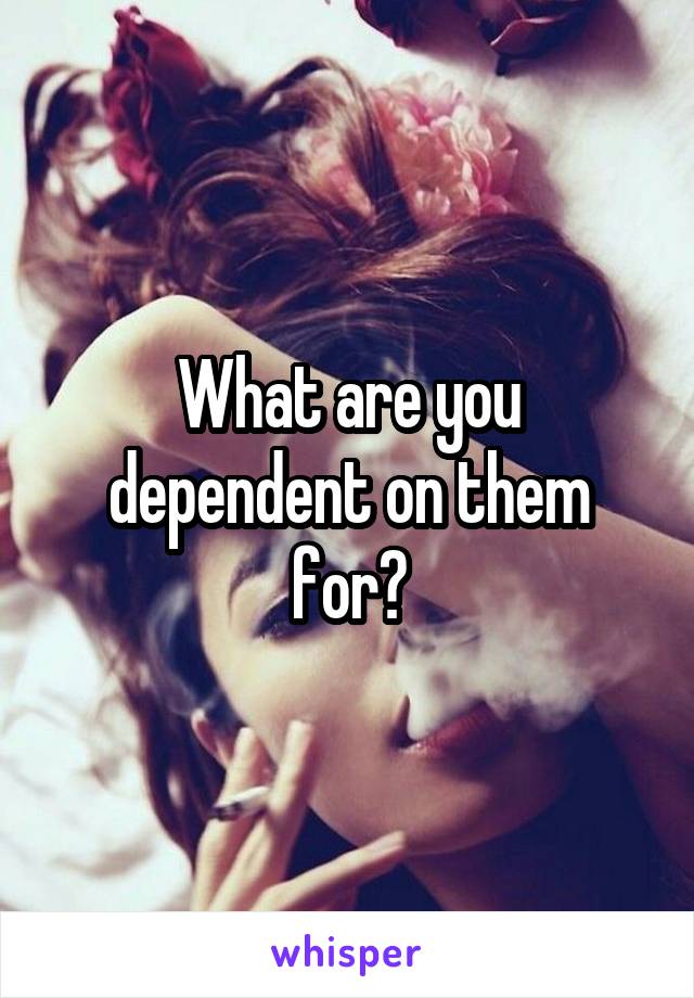 What are you dependent on them for?