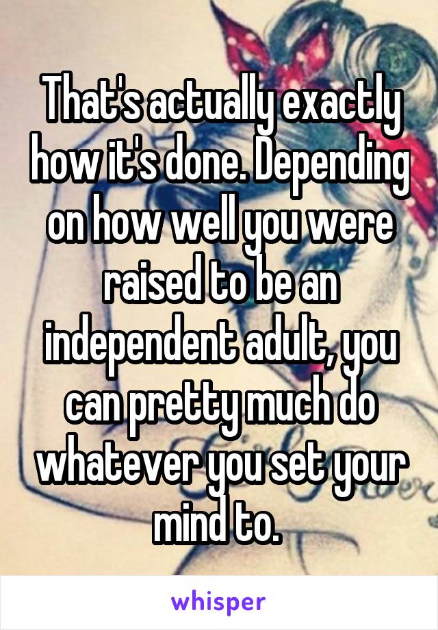 That's actually exactly how it's done. Depending on how well you were raised to be an independent adult, you can pretty much do whatever you set your mind to. 