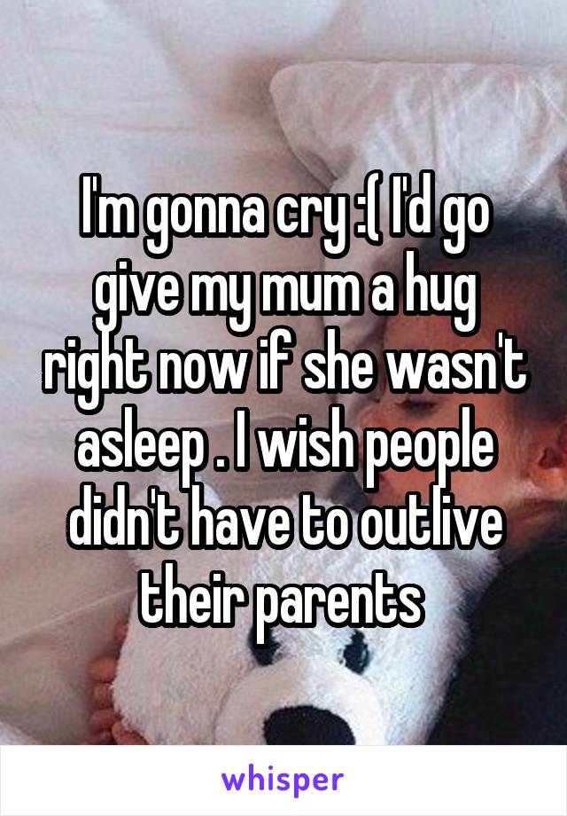 I'm gonna cry :( I'd go give my mum a hug right now if she wasn't asleep . I wish people didn't have to outlive their parents 