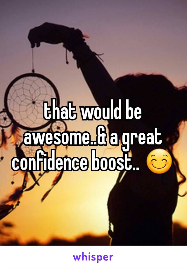 that would be awesome..& a great confidence boost.. 😊