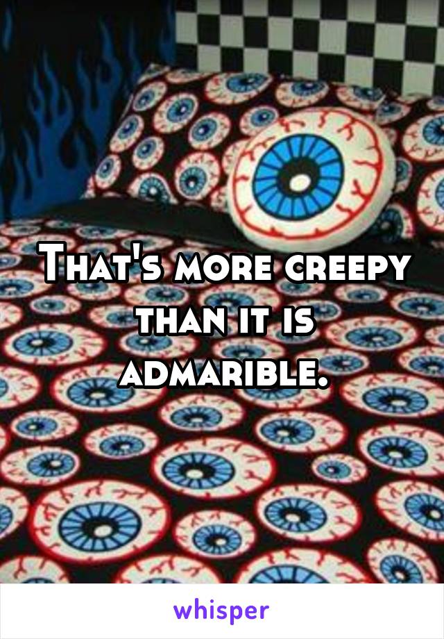 That's more creepy than it is admarible.