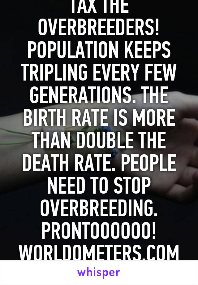 TAX THE OVERBREEDERS! POPULATION KEEPS TRIPLING EVERY FEW GENERATIONS. THE BIRTH RATE IS MORE THAN DOUBLE THE DEATH RATE. PEOPLE NEED TO STOP OVERBREEDING. PRONTOOOOOO! WORLDOMETERS.COM CREDOACTION.CO