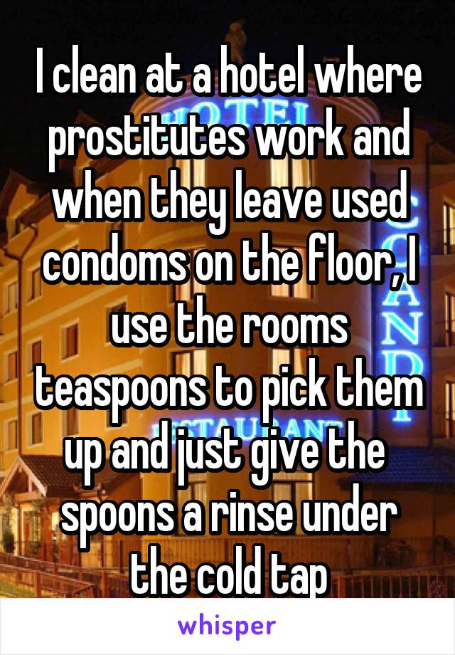 I clean at a hotel where prostitutes work and when they leave used condoms on the floor, I use the rooms teaspoons to pick them up and just give the 
spoons a rinse under the cold tap