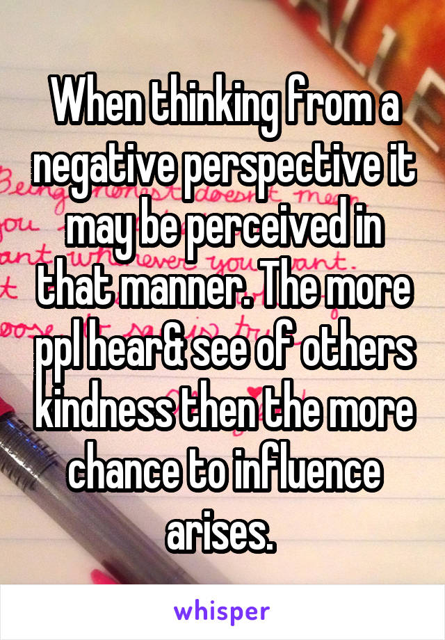 When thinking from a negative perspective it may be perceived in that manner. The more ppl hear& see of others kindness then the more chance to influence arises. 