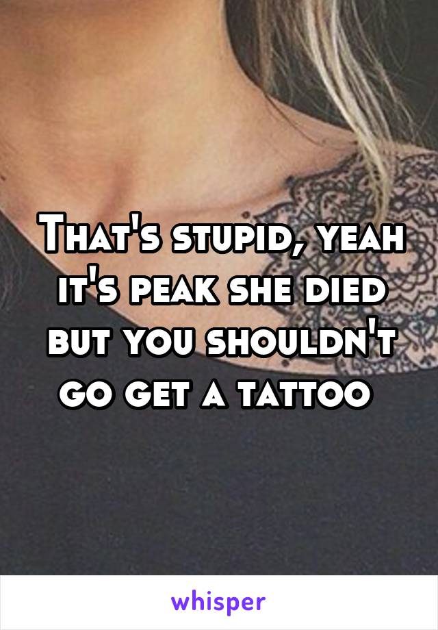 That's stupid, yeah it's peak she died but you shouldn't go get a tattoo 