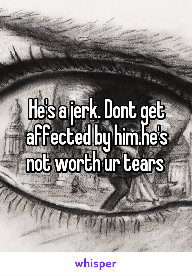 He's a jerk. Dont get affected by him.he's not worth ur tears 