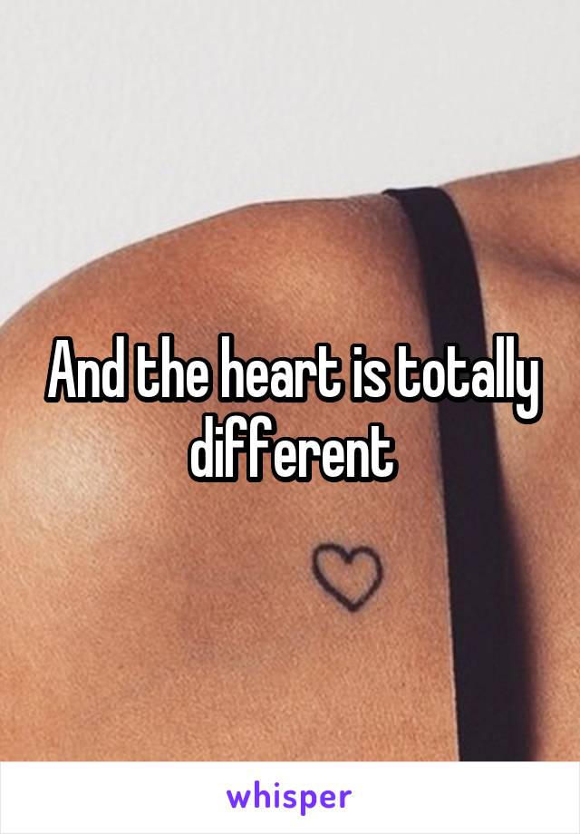 And the heart is totally different