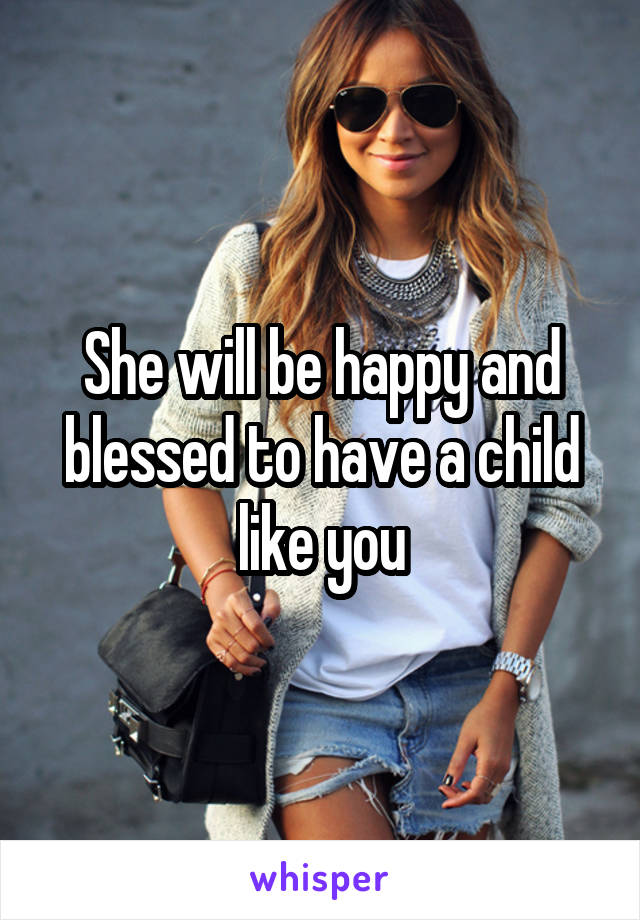 She will be happy and blessed to have a child like you