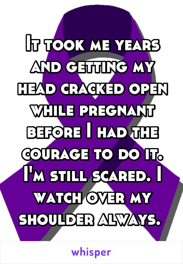 It took me years and getting my head cracked open while pregnant before I had the courage to do it. I'm still scared. I watch over my shoulder always. 